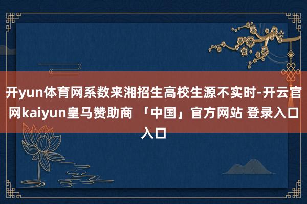 开yun体育网系数来湘招生高校生源不实时-开云官网kaiyun皇马赞助商 「中国」官方网站 登录入口