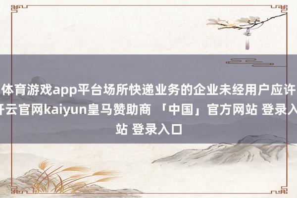 体育游戏app平台场所快递业务的企业未经用户应许-开云官网kaiyun皇马赞助商 「中国」官方网站 登录入口