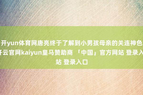 开yun体育网唐亮终于了解到小男孩母亲的关连神色-开云官网kaiyun皇马赞助商 「中国」官方网站 登录入口
