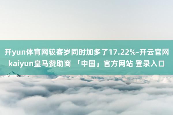 开yun体育网较客岁同时加多了17.22%-开云官网kaiyun皇马赞助商 「中国」官方网站 登录入口