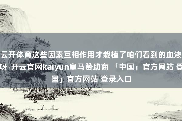 云开体育这些因素互相作用才栽植了咱们看到的血液的红色呀-开云官网kaiyun皇马赞助商 「中国」官方网站 登录入口