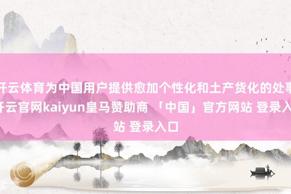 开云体育为中国用户提供愈加个性化和土产货化的处事-开云官网kaiyun皇马赞助商 「中国」官方网站 登录入口