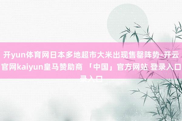 开yun体育网日本多地超市大米出现售罄阵势-开云官网kaiyun皇马赞助商 「中国」官方网站 登录入口