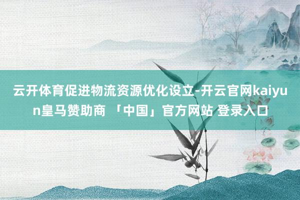 云开体育促进物流资源优化设立-开云官网kaiyun皇马赞助商 「中国」官方网站 登录入口