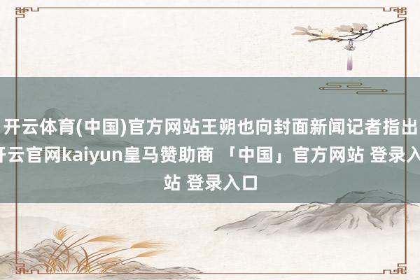 开云体育(中国)官方网站王朔也向封面新闻记者指出-开云官网kaiyun皇马赞助商 「中国」官方网站 登录入口