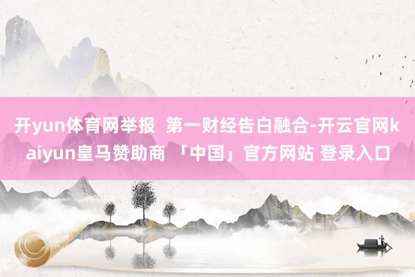 开yun体育网举报  第一财经告白融合-开云官网kaiyun皇马赞助商 「中国」官方网站 登录入口