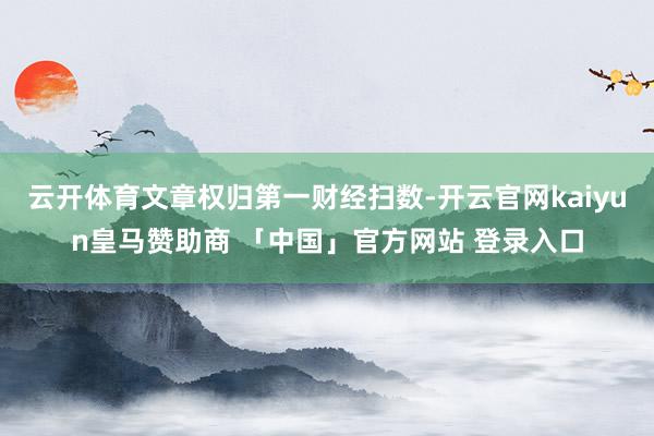 云开体育文章权归第一财经扫数-开云官网kaiyun皇马赞助商 「中国」官方网站 登录入口