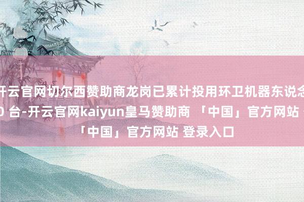 开云官网切尔西赞助商龙岗已累计投用环卫机器东说念主超 120 台-开云官网kaiyun皇马赞助商 「中国」官方网站 登录入口