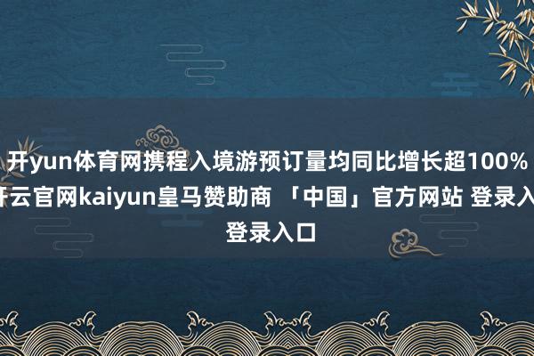 开yun体育网携程入境游预订量均同比增长超100%-开云官网kaiyun皇马赞助商 「中国」官方网站 登录入口