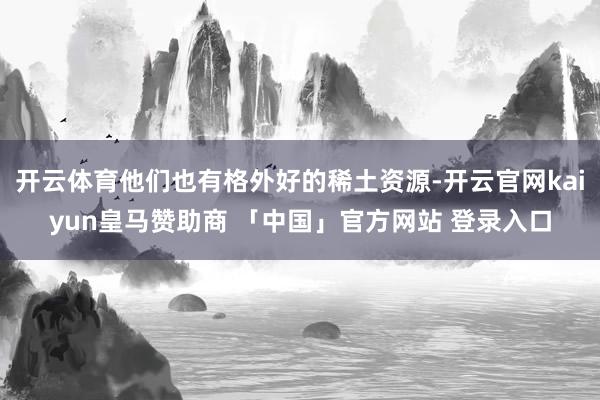 开云体育他们也有格外好的稀土资源-开云官网kaiyun皇马赞助商 「中国」官方网站 登录入口