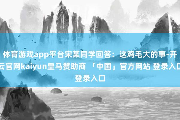 体育游戏app平台宋某同学回答：这鸡毛大的事-开云官网kaiyun皇马赞助商 「中国」官方网站 登录入口