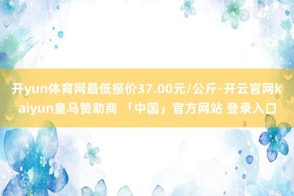 开yun体育网最低报价37.00元/公斤-开云官网kaiyun皇马赞助商 「中国」官方网站 登录入口