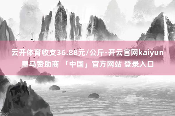 云开体育收支36.88元/公斤-开云官网kaiyun皇马赞助商 「中国」官方网站 登录入口