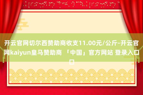 开云官网切尔西赞助商收支11.00元/公斤-开云官网kaiyun皇马赞助商 「中国」官方网站 登录入口