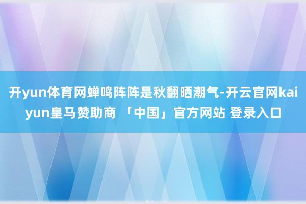 开yun体育网蝉鸣阵阵是秋翻晒潮气-开云官网kaiyun皇马赞助商 「中国」官方网站 登录入口