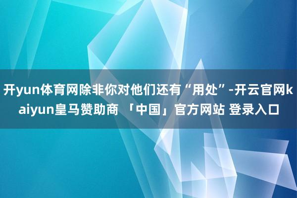 开yun体育网除非你对他们还有“用处”-开云官网kaiyun皇马赞助商 「中国」官方网站 登录入口