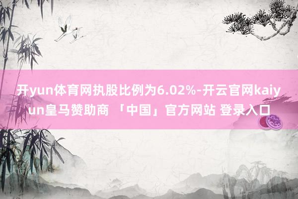 开yun体育网执股比例为6.02%-开云官网kaiyun皇马赞助商 「中国」官方网站 登录入口