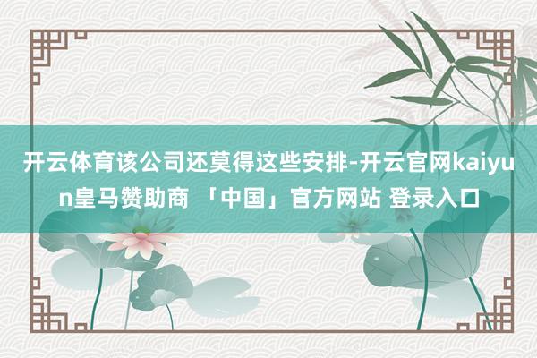 开云体育该公司还莫得这些安排-开云官网kaiyun皇马赞助商 「中国」官方网站 登录入口