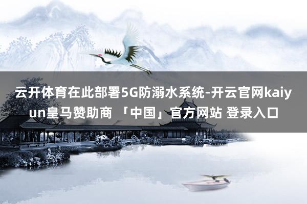 云开体育在此部署5G防溺水系统-开云官网kaiyun皇马赞助商 「中国」官方网站 登录入口