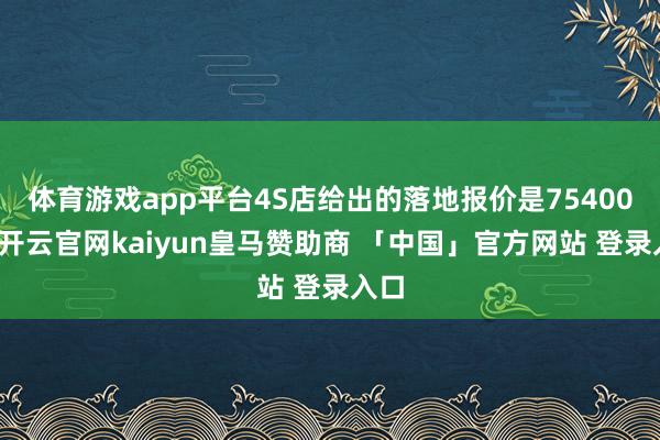 体育游戏app平台4S店给出的落地报价是75400元-开云官网kaiyun皇马赞助商 「中国」官方网站 登录入口