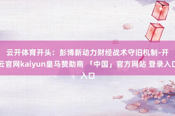 云开体育　　开头：彭博新动力财经　　战术守旧机制-开云官网kaiyun皇马赞助商 「中国」官方网站 登录入口