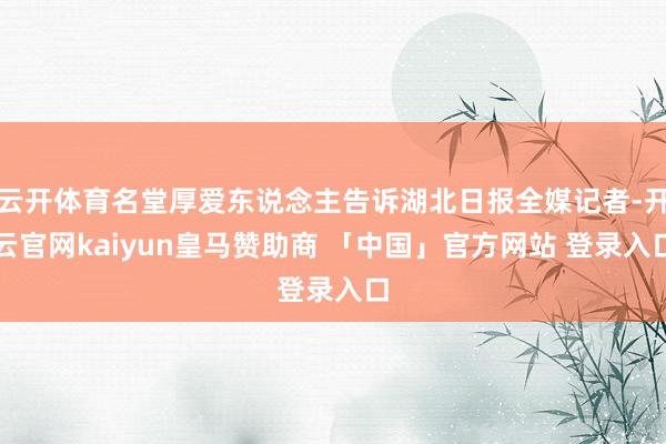 云开体育名堂厚爱东说念主告诉湖北日报全媒记者-开云官网kaiyun皇马赞助商 「中国」官方网站 登录入口