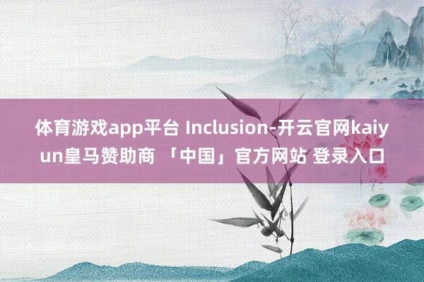 体育游戏app平台 Inclusion-开云官网kaiyun皇马赞助商 「中国」官方网站 登录入口