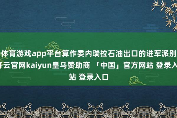 体育游戏app平台算作委内瑞拉石油出口的进军派别-开云官网kaiyun皇马赞助商 「中国」官方网站 登录入口