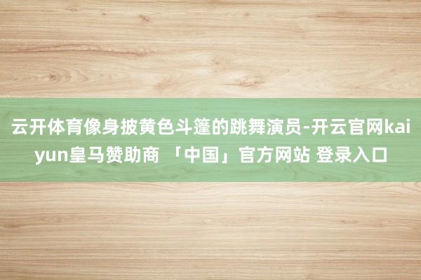 云开体育像身披黄色斗篷的跳舞演员-开云官网kaiyun皇马赞助商 「中国」官方网站 登录入口