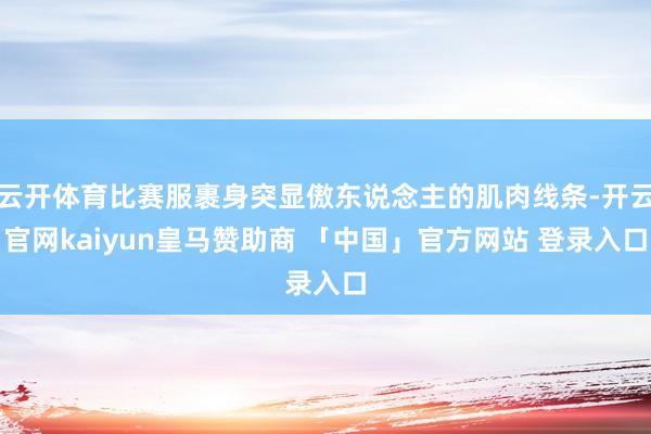 云开体育比赛服裹身突显傲东说念主的肌肉线条-开云官网kaiyun皇马赞助商 「中国」官方网站 登录入口