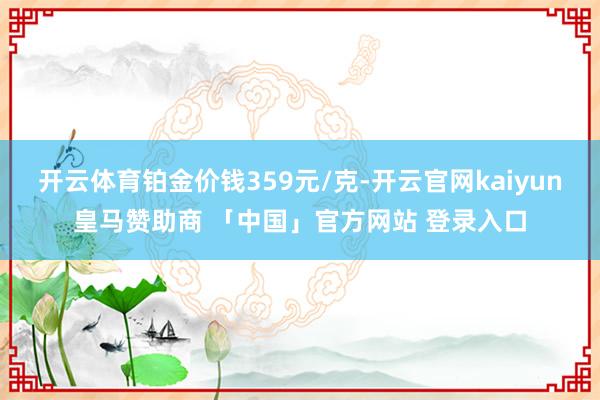 开云体育铂金价钱359元/克-开云官网kaiyun皇马赞助商 「中国」官方网站 登录入口