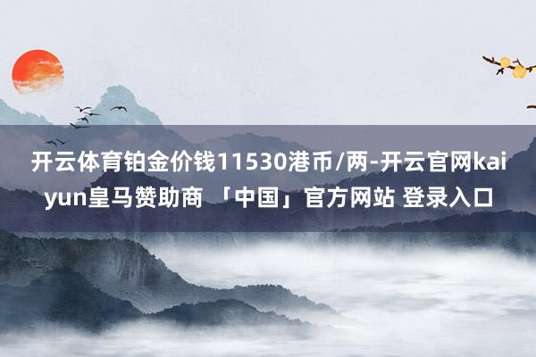 开云体育铂金价钱11530港币/两-开云官网kaiyun皇马赞助商 「中国」官方网站 登录入口