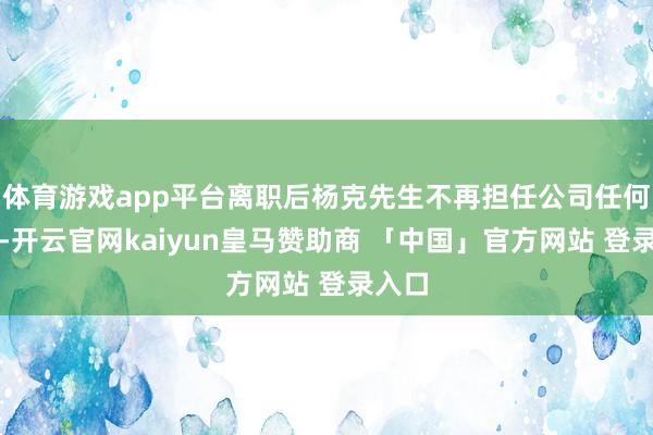 体育游戏app平台离职后杨克先生不再担任公司任何职务-开云官网kaiyun皇马赞助商 「中国」官方网站 登录入口