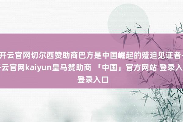 开云官网切尔西赞助商巴方是中国崛起的蹙迫见证者-开云官网kaiyun皇马赞助商 「中国」官方网站 登录入口