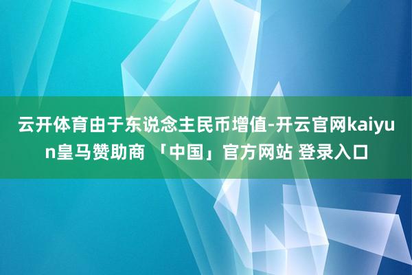 云开体育由于东说念主民币增值-开云官网kaiyun皇马赞助商 「中国」官方网站 登录入口