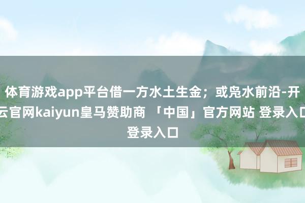 体育游戏app平台借一方水土生金；或凫水前沿-开云官网kaiyun皇马赞助商 「中国」官方网站 登录入口