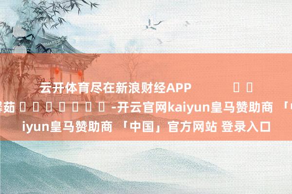云开体育尽在新浪财经APP            						包袱裁剪：王馨茹 							-开云官网kaiyun皇马赞助商 「中国」官方网站 登录入口