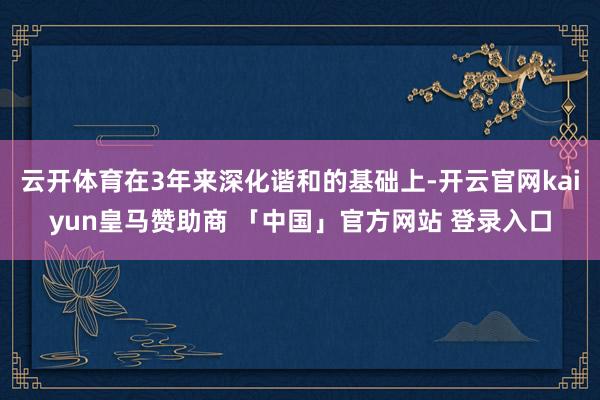 云开体育在3年来深化谐和的基础上-开云官网kaiyun皇马赞助商 「中国」官方网站 登录入口