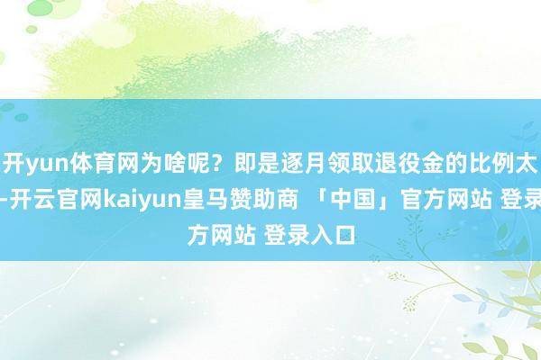 开yun体育网为啥呢？即是逐月领取退役金的比例太低了-开云官网kaiyun皇马赞助商 「中国」官方网站 登录入口