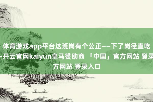体育游戏app平台这班岗有个公正——下了岗径直吃早饭-开云官网kaiyun皇马赞助商 「中国」官方网站 登录入口