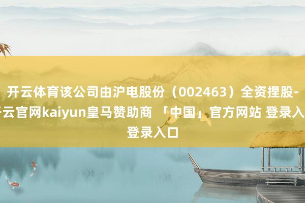 开云体育该公司由沪电股份（002463）全资捏股-开云官网kaiyun皇马赞助商 「中国」官方网站 登录入口