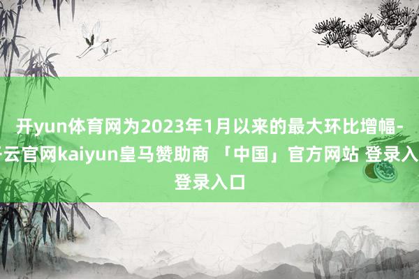开yun体育网为2023年1月以来的最大环比增幅-开云官网kaiyun皇马赞助商 「中国」官方网站 登录入口
