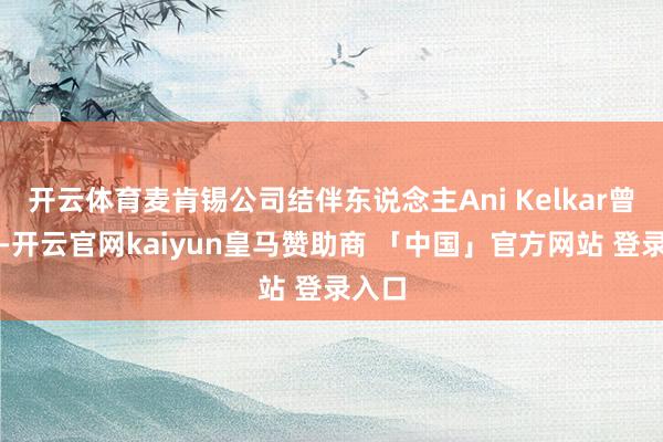 开云体育麦肯锡公司结伴东说念主Ani Kelkar曾指出-开云官网kaiyun皇马赞助商 「中国」官方网站 登录入口