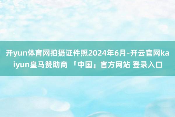 开yun体育网拍摄证件照2024年6月-开云官网kaiyun皇马赞助商 「中国」官方网站 登录入口