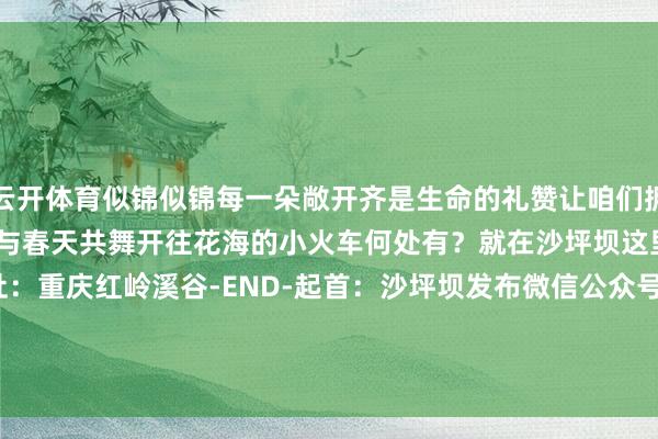 云开体育似锦似锦每一朵敞开齐是生命的礼赞让咱们拥抱当然感受生命的遗迹与春天共舞开往花海的小火车何处有？就在沙坪坝这里&rarr;景区地址：重庆红岭溪谷-END-起首：沙坪坝发布微信公众号-开云官网kaiyun皇马赞助商 「中国」官方网站 登录入口