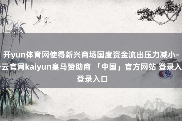 开yun体育网使得新兴商场国度资金流出压力减小-开云官网kaiyun皇马赞助商 「中国」官方网站 登录入口