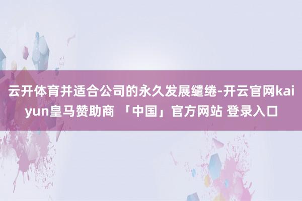 云开体育并适合公司的永久发展缱绻-开云官网kaiyun皇马赞助商 「中国」官方网站 登录入口