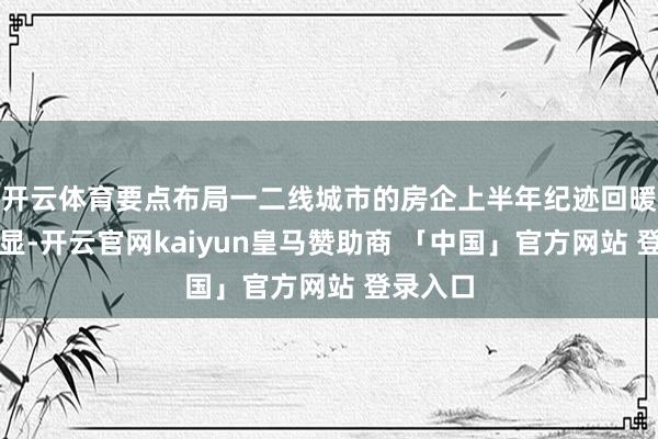 开云体育要点布局一二线城市的房企上半年纪迹回暖较为明显-开云官网kaiyun皇马赞助商 「中国」官方网站 登录入口