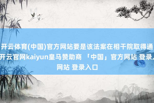 开云体育(中国)官方网站要是该法案在相干院取得通过-开云官网kaiyun皇马赞助商 「中国」官方网站 登录入口