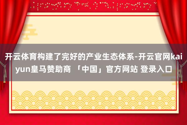 开云体育构建了完好的产业生态体系-开云官网kaiyun皇马赞助商 「中国」官方网站 登录入口